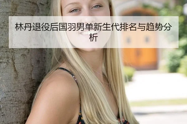 林丹退役后国羽男单新生代排名与趋势分析