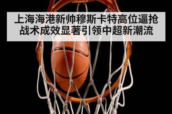 上海海港新帅穆斯卡特高位逼抢战术成效显著引领中超新潮流