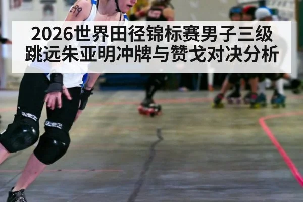 2026世界田径锦标赛男子三级跳远朱亚明冲牌与赞戈对决分析
